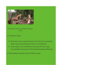 Penerokaan hutan menyebabkan hakisan
tanah
2. Fenomena Cuaca
● Fenomena cuaca seperti kemarau dan El nino merupakan
salah satu punca berlakunya krisis air di Malaysia.
● Pada tahun 2016, berlakunya fenomena El Nino yang
menyebabkan kemarau di seluruh Semenanjung Malaysia.
3. Pembuangan sampah sarap ke dalam sungai
 