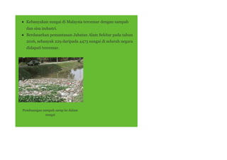 ● Kebanyakan sungai di Malaysia tercemar dengan sampah
dan sisa industri.
● Berdasarkan pemantauan Jabatan Alam Sekitar pada tahun
2016, sebanyak 229 daripada 4473 sungai di seluruh negara
didapati tercemar.
Pembuangan sampah sarap ke dalam
sungai
 