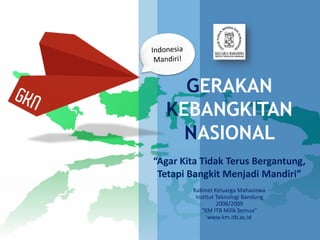 GERAKAN
  KEBANGKITAN
    NASIONAL
“Agar Kita Tidak Terus Bergantung,
 Tetapi Bangkit Menjadi Mandiri”
        Kabinet Keluarga Mahasiswa
         Institut Teknologi Bandung
                  2008/2009
           “KM ITB Milik Semua”
              www.km.itb.ac.id
 