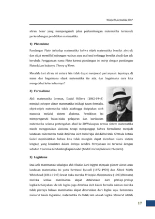Modul Matematika SMP
17
aliran besar yang mempengaruhi jalan perkembangan matematika termasuk
perkembangan pendidikan matematika.
1) Platonisme
Pandangan Plato terhadap matematika bahwa objek matematika bersifat abstrak
dan tidak memiliki hubungan realitas atau asal usul sehingga bersifat abadi dan tak
berubah. Penggunaan nama Plato karena pandangan ini mirip dengan pandangan
Plato dalam bukunya Theory of Form.
Masalah dari aliran ini antara lain tidak dapat menjawab pertanyaan: tepatnya, di
mana dan bagaimana objek matematika itu ada, dan bagaimana cara kita
mengetahui keberadaannya?
2) Formalisme
Ahli matematika Jerman, David Hilbert (1862-1943)
menjadi pelopor aliran matematika ini.Bagi kaum formalis,
objek-objek matematika tidak adahingga diciptakan oleh
manusia melalui sistem aksioma. Pemikiran ini
mempengaruhi buku-buku pelajaran dan kurikulum
matematika selama pertengahan abad ke-20.Walaupun semua sistem matematika
masih menggunakan aksioma tetapi menganggap bahwa formalisme menjadi
landasan matematika tidak diterima oleh beberapa ahli.Keberatan bermula ketika
Godel membuktikan bahwa kita tidak mungkin dapat membuat suatu sistem
lengkap yang konsisten dalam dirinya sendiri. Pernyataan ini terkenal dengan
sebutan Teorema Ketidaklengkapan Godel (Godel`s Incompleteness Theorem).
3) Logisisme
Dua ahli matematika sekaligus ahli filsafat dari Inggris menjadi pioner aliran atau
landasan matematika ini yaitu Bertrand Russell (1872-1970) dan Alfred North
Whitehead (1861-1947) lewat buku mereka Principia Mathematica (1903).Menurut
mereka semua matematika dapat diturunkan dari prinsip-prinsip
logika.Kebanyakan ide-ide logika juga diterima oleh kaum formalis namun mereka
tidak percaya bahwa matematika dapat diturunkan dari logika saja. Sementara
menurut kaum logisisme, matematika itu tidak lain adalah logika. Menurut istilah
 