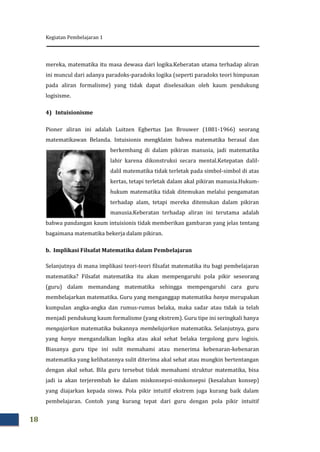 Kegiatan Pembelajaran 1
18
mereka, matematika itu masa dewasa dari logika.Keberatan utama terhadap aliran
ini muncul dari adanya paradoks-paradoks logika (seperti paradoks teori himpunan
pada aliran formalisme) yang tidak dapat diselesaikan oleh kaum pendukung
logisisme.
4) Intuisionisme
Pioner aliran ini adalah Luitzen Egbertus Jan Brouwer (1881-1966) seorang
matematikawan Belanda. Intuisionis mengklaim bahwa matematika berasal dan
berkembang di dalam pikiran manusia, jadi matematika
lahir karena dikonstruksi secara mental.Ketepatan dalil-
dalil matematika tidak terletak pada simbol-simbol di atas
kertas, tetapi terletak dalam akal pikiran manusia.Hukum-
hukum matematika tidak ditemukan melalui pengamatan
terhadap alam, tetapi mereka ditemukan dalam pikiran
manusia.Keberatan terhadap aliran ini terutama adalah
bahwa pandangan kaum intuisionis tidak memberikan gambaran yang jelas tentang
bagaimana matematika bekerja dalam pikiran.
b. Implikasi Filsafat Matematika dalam Pembelajaran
Selanjutnya di mana implikasi teori-teori filsafat matematika itu bagi pembelajaran
matematika? Filsafat matematika itu akan mempengaruhi pola pikir seseorang
(guru) dalam memandang matematika sehingga mempengaruhi cara guru
membelajarkan matematika. Guru yang menganggap matematika hanya merupakan
kumpulan angka-angka dan rumus-rumus belaka, maka sadar atau tidak ia telah
menjadi pendukung kaum formalisme (yang ekstrem). Guru tipe ini seringkali hanya
mengajarkan matematika bukannya membelajarkan matematika. Selanjutnya, guru
yang hanya mengandalkan logika atau akal sehat belaka tergolong guru logisis.
Biasanya guru tipe ini sulit memahami atau menerima kebenaran-kebenaran
matematika yang kelihatannya sulit diterima akal sehat atau mungkin bertentangan
dengan akal sehat. Bila guru tersebut tidak memahami struktur matematika, bisa
jadi ia akan terjerembab ke dalam miskonsepsi-miskonsepsi (kesalahan konsep)
yang diajarkan kepada siswa. Pola pikir intuitif ekstrem juga kurang baik dalam
pembelajaran. Contoh yang kurang tepat dari guru dengan pola pikir intuitif
 