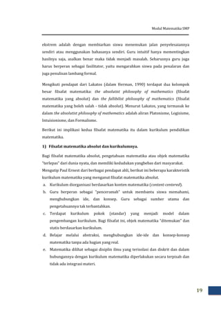 Modul Matematika SMP
19
ekstrem adalah dengan membiarkan siswa menemukan jalan penyelesaiannya
sendiri atau menggunakan bahasanya sendiri. Guru intuitif hanya mementingkan
hasilnya saja, asalkan benar maka tidak menjadi masalah. Seharusnya guru juga
harus berperan sebagai fasilitator, yaitu mengarahkan siswa pada penalaran dan
juga penulisan lambang formal.
Mengikuti pendapat dari Lakatos (dalam Herman, 1990) terdapat dua kelompok
besar filsafat matematika: the absolutist philosophy of mathematics (filsafat
matematika yang absolut) dan the fallibilist philosophy of mathematics (filsafat
matematika yang boleh salah - tidak absolut). Menurut Lakatos, yang termasuk ke
dalam the absolutist philosophy of mathematics adalah aliran Platonisme, Logisisme,
Intuisionisme, dan Formalisme.
Berikut ini implikasi kedua filsafat matematika itu dalam kurikulum pendidikan
matematika.
1) Filsafat matematika absolut dan kurikulumnya.
Bagi filsafat matematika absolut, pengetahuan matematika atau objek matematika
“terlepas” dari dunia nyata, dan memiliki kedudukan yangbebas dari masyarakat.
Mengutip Paul Ernest dari berbagai pendapat ahli, berikut ini beberapa karakteristik
kurikulum matematika yang menganut filsafat matematika absolut.
a. Kurikulum diorganisasi berdasarkan konten matematika (content-centered).
b. Guru berperan sebagai “penceramah” untuk membantu siswa memahami,
menghubungkan ide, dan konsep. Guru sebagai sumber utama dan
pengetahuannya tak terbantahkan.
c. Terdapat kurikulum pokok (standar) yang menjadi model dalam
pengembangan kurikulum. Bagi filsafat ini, objek matematika “ditemukan” dan
statis berdasarkan kurikulum.
d. Belajar melalui abstraksi, menghubungkan ide-ide dan konsep-konsep
matematika tanpa ada bagian yang real.
e. Matematika dilihat sebagai disiplin ilmu yang terisolasi dan diskrit dan dalam
hubungannya dengan kurikulum matematika diperlakukan secara terpisah dan
tidak ada integrasi materi.
 
