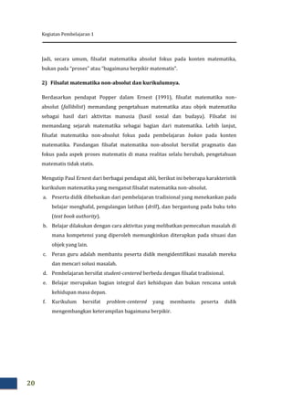 Kegiatan Pembelajaran 1
20
Jadi, secara umum, filsafat matematika absolut fokus pada konten matematika,
bukan pada “proses” atau “bagaimana berpikir matematis”.
2) Filsafat matematika non-absolut dan kurikulumnya.
Berdasarkan pendapat Popper dalam Ernest (1991), filsafat matematika non-
absolut (fallibilist) memandang pengetahuan matematika atau objek matematika
sebagai hasil dari aktivitas manusia (hasil sosial dan budaya). Filsafat ini
memandang sejarah matematika sebagai bagian dari matematika. Lebih lanjut,
filsafat matematika non-absolut fokus pada pembelajaran bukan pada konten
matematika. Pandangan filsafat matematika non-absolut bersifat pragmatis dan
fokus pada aspek proses matematis di mana realitas selalu berubah, pengetahuan
matematis tidak statis.
Mengutip Paul Ernest dari berbagai pendapat ahli, berikut ini beberapa karakteristik
kurikulum matematika yang menganut filsafat matematika non-absolut.
a. Peserta didik dibebaskan dari pembelajaran tradisional yang menekankan pada
belajar menghafal, pengulangan latihan (drill), dan bergantung pada buku teks
(text book authority).
b. Belajar dilakukan dengan cara aktivitas yang melibatkan pemecahan masalah di
mana kompetensi yang diperoleh memungkinkan diterapkan pada situasi dan
objek yang lain.
c. Peran guru adalah membantu peserta didik mengidentifikasi masalah mereka
dan mencari solusi masalah.
d. Pembelajaran bersifat student-centered berbeda dengan filsafat tradisional.
e. Belajar merupakan bagian integral dari kehidupan dan bukan rencana untuk
kehidupan masa depan.
f. Kurikulum bersifat problem-centered yang membantu peserta didik
mengembangkan keterampilan bagaimana berpikir.
 