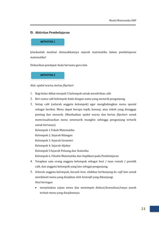Modul Matematika SMP
21
D. Aktivitas Pembelajaran
Jelaskanlah manfaat dimasukkannya sejarah matematika dalam pembelajaran
matematika!
Diskusikan pendapat Anda bersama guru lain.
Alat: spidol warna, kertas flipchart
1. Bagi kelas diklat menjadi 5 kelompok untuk mendirikan café.
2. Beri nama café kelompok Anda dengan nama yang menarik pengunjung.
3. Setiap café (seluruh anggota kelompok) agar menghidangkan menu spesial
sebagai berikut. Menu dapat berupa topik, konsep, atau tokoh yang dianggap
penting dan menarik. (Manfaatkan spidol warna dan kertas flipchart untuk
memvisualisasikan menu semenarik mungkin sehingga pengunjung tertarik
untuk bertanya)
Kelompok 1.Tokoh Matematika
Kelompok 2. Sejarah Bilangan
Kelompok 3. Sejarah Geometri
Kelompok 4. Sejarah Aljabar
Kelompok 5.Sejarah Peluang dan Statistika
Kelompok 6. Filsafat Matematika dan Implikasi pada Pembelajaran
4. Tetapkan satu orang anggota kelompok sebagai host / tuan rumah / pemilik
café, dan anggota kelompok yang lain sebagai pengunjung.
5. Seluruh anggota kelompok, kecuali host, silahkan berkunjung ke café lain untuk
menikmati menu yang disajikan oleh hostcafé yang dikunjungi.
Host bertugas:
 menjelaskan sajian menu dan memimpin diskusi/konsultasi/tanya jawab
terkait menu yang disajikannya.
AKTIVITAS 2
AKTIVITAS 1
 