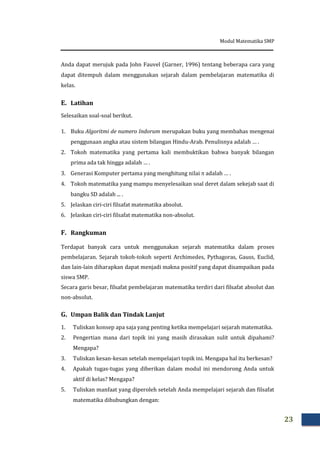 Modul Matematika SMP
23
Anda dapat merujuk pada John Fauvel (Garner, 1996) tentang beberapa cara yang
dapat ditempuh dalam menggunakan sejarah dalam pembelajaran matematika di
kelas.
E. Latihan
Selesaikan soal-soal berikut.
1. Buku Algoritmi de numero Indorum merupakan buku yang membahas mengenai
penggunaan angka atau sistem bilangan Hindu-Arab. Penulisnya adalah … .
2. Tokoh matematika yang pertama kali membuktikan bahwa banyak bilangan
prima ada tak hingga adalah … .
3. Generasi Komputer pertama yang menghitung nilai  adalah … .
4. Tokoh matematika yang mampu menyelesaikan soal deret dalam sekejab saat di
bangku SD adalah ... .
5. Jelaskan ciri-ciri filsafat matematika absolut.
6. Jelaskan ciri-ciri filsafat matematika non-absolut.
F. Rangkuman
Terdapat banyak cara untuk menggunakan sejarah matematika dalam proses
pembelajaran. Sejarah tokoh-tokoh seperti Archimedes, Pythagoras, Gauss, Euclid,
dan lain-lain diharapkan dapat menjadi makna positif yang dapat disampaikan pada
siswa SMP.
Secara garis besar, filsafat pembelajaran matematika terdiri dari filsafat absolut dan
non-absolut.
G. Umpan Balik dan Tindak Lanjut
1. Tuliskan konsep apa saja yang penting ketika mempelajari sejarah matematika.
2. Pengertian mana dari topik ini yang masih dirasakan sulit untuk dipahami?
Mengapa?
3. Tuliskan kesan-kesan setelah mempelajari topik ini. Mengapa hal itu berkesan?
4. Apakah tugas-tugas yang diberikan dalam modul ini mendorong Anda untuk
aktif di kelas? Mengapa?
5. Tuliskan manfaat yang diperoleh setelah Anda mempelajari sejarah dan filsafat
matematika dihubungkan dengan:
 