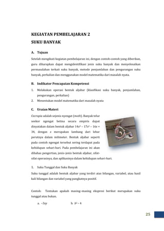 25
KEGIATAN PEMBELAJARAN 2
SUKU BANYAK
A. Tujuan
Setelah mengikuti kegiatan pembelajaran ini, dengan contoh-contoh yang diberikan,
guru diharapkan dapat mengidentifikasi jenis suku banyak dan menyelesaikan
permasalahan terkait suku banyak, metode penjumlahan dan pengurangan suku
banyak, perkalian dan menggunakan model matematika dari masalah nyata.
B. Indikator Pencapaian Kompetensi
1. Melakukan operasi bentuk aljabar (klasifikasi suku banyak, penjumlahan,
pengurangan, perkalian)
2. Menentukan model matematika dari masalah nyata
C. Uraian Materi
Cecropia adalah sejenis nyengat (moth). Banyak telur
seekor ngengat betina secara empiris dapat
dinyatakan dalam bentuk aljabar 14x3 – 17x2 – 16x +
34, dengan x merupakan lambang dari lebar
perutnya dalam milimeter. Bentuk aljabar seperti
pada contoh ngengat tersebut sering terdapat pada
kehidupan sehari-hari. Pada pembelajaran ini akan
dibahas pengertian, jenis–jenis bentuk aljabar, sifat-
sifat operasinya, dan aplikasinya dalam kehidupan sehari-hari.
1. Suku Tunggal dan Suku Banyak
Suku tunggal adalah bentuk aljabar yang terdiri atas bilangan, variabel, atau hasil
kali bilangan dan variabel yang pangkatnya positif.
Contoh: Tentukan apakah masing–masing ekspresi berikut merupakan suku
tunggal atau bukan.
a. –3xy b. b2 – 4
 