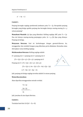 Kegiatan Pembelajaran 2
30
x2 + 4x + 2
Contoh 1.
Panjang kerangka segitiga pembentuk jembatan yaitu 7x + 2y. Berapakah panjang
kerangka yang ketiga apabila panjang dua kerangka lainnya masing-masing 2x + y
satuan panjang?
Memahami Masalah: (a) Apa yang diketahui: Keliling segitiga ABC yaitu 7x + 2y.
Dua sisi lainnya masing-masing panjangnya yaitu: 2x + y, (b) Apa yang ditanya:
Panjang sisi ketiga.
Menyusun Rencana: Soal ini berhubungan dengan geometri.Karena itu,
menggambar dan melabeli bangun yang diberikan perlu dilakukan. Kemudian akan
diterapkan rumus keliling segitiga.
Melaksanakan Rencana: Keliling segitiga adalah
K = panjang sisi-1 + panjang sisi-2 + panjang sisi-3
(7x + 2y) = (2x + y) + (2x + y) + panjang sisi-3
Panjang sisi-3 = (7x + 2y) – (2x + y) – (2x+ y)=
(7x + 2y) + (–4x – 2y) = (7x – 4x) + (2y – 2y)
= (7 – 4)x + (2 – 2)y = 3x
Jadi, panjang sisi ketiga segitiga tersebut adalah 3x satuan panjang.
Memeriksa Jawaban:
Akan diperiksa menggunakan metode vertikal.
7x + 2y
4x + 2y
3x
Jadi, jawaban di atas dapat diterima.
Contoh 2.
Tentukan hasil dari 3x3(2x2 – 5x + 8)
A
B
C

 