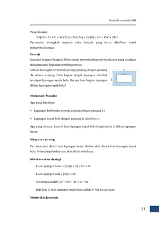 Modul Matematika SMP
31
Penyelesaian:
3x3(2x2 – 5x + 8) = 3x3(2x2) + 3x3(–5x) + 3x3(8) = 6x5 – 15x4 + 24x3
Persamaan seringkali memuat suku banyak yang harus dikalikan untuk
menyelesaikannya.
Contoh :
Gunakan langkah-langkah Polya untuk menyelesaikan permasalahan yang disajikan
di bagian awal kegiatan pembelajaran ini.
Sebuah lapangan berbentuk persegi panjang dengan panjang
3x satuan panjang. Pada bagian tengah lapangan tersebut
terdapat lapangan sepak bola. Berapa luas bagian lapangan
di luar lapangan sepak bola?
Memahami Masalah
Apa yang diketahui:
 Lapangan berbentuk persegi panjang dengan panjang 3x.
 Lapangan sepak bola dengan panjang 2x dan lebar x.
Apa yang ditanya: Luas di luar lapangan sepak bola tetapi masih di dalam lapangan
besar.
Menyusun strategi
Pertama akan dicari luas lapangan besar. Kedua akan dicari luas lapangan sepak
bola. Selanjutnya kedua luas akan dicari selisihnya.
Melaksanakan strategi
Luas lapangan besar = (3x)(x + 2) = 3x2 + 6x
Luas lapangan bola = (2x)x = 2x2
Selisihnya adalah (3x2 + 6x) – 2x2 = x2 + 6x
Jadi, luas di luar lapangan sepak bola adalah x2 +6x satuan luas.
Memeriksa Jawaban
 