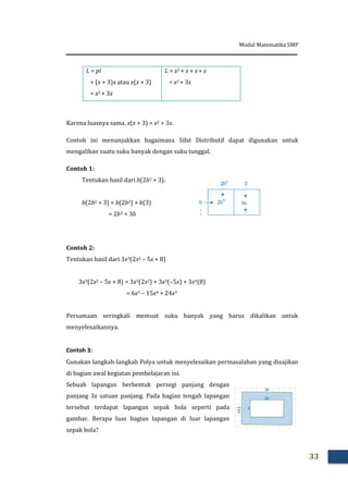 Modul Matematika SMP
33
L = pl
= (x + 3)x atau x(x + 3)
= x2 + 3x
L = x2 + x + x + x
= x2 + 3x
Karena luasnya sama, x(x + 3) = x2 + 3x.
Contoh ini menunjukkan bagaimana Sifat Distributif dapat digunakan untuk
mengalikan suatu suku banyak dengan suku tunggal.
Contoh 1:
Tentukan hasil dari b(2b2 + 3).
b(2b2 + 3) = b(2b2) + b(3)
= 2b3 + 3b
2b3
3bb
2b2
3
Contoh 2:
Tentukan hasil dari 3x3(2x2 – 5x + 8)
3x3(2x2 – 5x + 8) = 3x3(2x2) + 3x3(–5x) + 3x3(8)
= 6x5 – 15x4 + 24x3
Persamaan seringkali memuat suku banyak yang harus dikalikan untuk
menyelesaikannya.
Contoh 3:
Gunakan langkah-langkah Polya untuk menyelesaikan permasalahan yang disajikan
di bagian awal kegiatan pembelajaran ini.
Sebuah lapangan berbentuk persegi panjang dengan
panjang 3x satuan panjang. Pada bagian tengah lapangan
tersebut terdapat lapangan sepak bola seperti pada
gambar. Berapa luas bagian lapangan di luar lapangan
sepak bola?
 