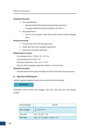 Kegiatan Pembelajaran 2
34
Memahami Masalah
 Apa yang diketahui:
- lapangan berbentuk persegi panjang dengan panjang 3x
- Lapangan sepak bola dengan panjang 2x dan lebar x.
 Apa yang ditanya?
- Luas di luar lapangan sepak bola tetapi masih di dalam lapangan
besar.
Menyusun strategi
 Pertama akan dicari luas lapangan besar
 Kedua akan dicari luas lapangan sepeak bola
 Kedua luas akan dicari selisihnya.
Melaksanakan strategi
Luas lapangan besar = (3x)(x + 2) = 3x2 + 6x
Luas lapangan bola = (2x)x = 2x2
Selisihnya adalah (3x2 + 6x) – 2x2 = x2 + 6x
Jadi, luas di luar lapangan sepak bola adalah x2 +6x satuan luas.
Memeriksa Jawaban
Jawaban dapat diterima karena dengan cara kolom dihasilkan luas yang sama.
D. Aktivitas Pembelajaran
Lakukan kegiatan–kegiatan berikut secara individual atau kelompok.
Perhatikan contoh–contoh suku tunggal, suku dua, suku tiga, dan suku banyak,
berikut:
Bentuk Aljabar Contoh
Suku tunggal
5
1
, 7xy, 2r3s–3t
Suku dua (4x + 2), (3x2 – 7x)
Suku tiga (3y2 – 6 + 7y), (8m3 – 2m2n2 + 5)
AKTIVITAS 1
 