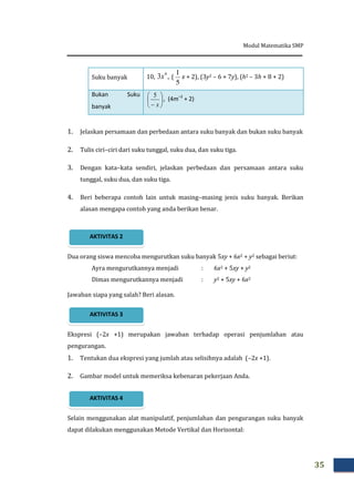 Modul Matematika SMP
35
Suku banyak 10, ,3 4
x (
5
1
x + 2), (3y2 – 6 + 7y), (h2 – 3h + 8 + 2)
Bukan Suku
banyak






 x
5
, (4m–2
+ 2)
1. Jelaskan persamaan dan perbedaan antara suku banyak dan bukan suku banyak
2. Tulis ciri–ciri dari suku tunggal, suku dua, dan suku tiga.
3. Dengan kata–kata sendiri, jelaskan perbedaan dan persamaan antara suku
tunggal, suku dua, dan suku tiga.
4. Beri beberapa contoh lain untuk masing–masing jenis suku banyak. Berikan
alasan mengapa contoh yang anda berikan benar.
Dua orang siswa mencoba mengurutkan suku banyak 5xy + 6x2 + y2 sebagai beriut:
Ayra mengurutkannya menjadi : 6x2 + 5xy + y2
Dimas mengurutkannya menjadi : y2 + 5xy + 6x2
Jawaban siapa yang salah? Beri alasan.
Ekspresi (–2x +1) merupakan jawaban terhadap operasi penjumlahan atau
pengurangan.
1. Tentukan dua ekspresi yang jumlah atau selisihnya adalah (–2x +1).
2. Gambar model untuk memeriksa kebenaran pekerjaan Anda.
Selain menggunakan alat manipulatif, penjumlahan dan pengurangan suku banyak
dapat dilakukan menggunakan Metode Vertikal dan Horisontal:
AKTIVITAS 4
AKTIVITAS 3
AKTIVITAS 2
 