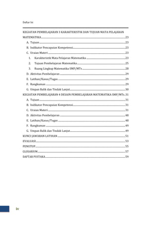 Daftar Isi
iv
KEGIATAN PEMBELAJARAN 3 KARAKTERISTIK DAN TUJUAN MATA PELAJARAN
MATEMATIKA...............................................................................................................................................23
A. Tujuan..................................................................................................................................................23
B. Indikator Pencapaian Kompetensi.........................................................................................23
C. Uraian Materi ...................................................................................................................................23
1. Karakteristik Mata Pelajaran Matematika ..................................................................23
2. Tujuan Pembelajaran Matematika..................................................................................25
3. Ruang Lingkup Matematika SMP/MTs.........................................................................28
D. Aktivitas Pembelajaran ...............................................................................................................29
E. Latihan/Kasus/Tugas ..................................................................................................................29
F. Rangkuman .......................................................................................................................................29
G. Umpan Balik dan Tindak Lanjut..............................................................................................30
KEGIATAN PEMBELAJARAN 4 DESAIN PEMBELAJARAN MATEMATIKA SMP/MTs.31
A. Tujuan..................................................................................................................................................31
B. Indikator Pencapaian Kompetensi.........................................................................................31
C. Uraian Materi ...................................................................................................................................31
D. Aktivitas Pembelajaran ...............................................................................................................48
E. Latihan/Kasus/Tugas ..................................................................................................................48
F. Rangkuman .......................................................................................................................................49
G. Umpan Balik dan Tindak Lanjut..............................................................................................49
KUNCI JAWABAN LATIHAN...................................................................................................................51
EVALUASI........................................................................................................................................................53
PENUTUP.........................................................................................................................................................55
GLOSARIUM.....................................................................................................................................................57
DAFTAR PUSTAKA........................................................................................................................................59
 