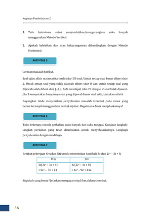 Kegiatan Pembelajaran 2
36
1. Tulis ketentuan untuk menjumlahkan/mengurangkan suku banyak
menggunakan Metode Vertikal.
2. Apakah kelebihan dan atau kekurangannya dibandingkan dengan Metode
Horisontal.
Cermati masalah berikut.
Soal ujian akhir matematika terdiri dari 50 soal. Untuk setiap soal benar diberi skor
2. Untuk setiap soal yang tidak dijawab diberi skor 0 dan untuk setiap soal yang
dijawab salah diberi skor (1) . Aldi mendapat nilai 78 dengan 2 soal tidak dijawab.
Jika b menyatakan banyaknya soal yang dijawab benar oleh Aldi, tentukan nilai b.
Bayangkan Anda menjelaskan penyelesaian masalah tersebut pada siswa yang
belum terampil menggunakan bentuk aljabar. Bagaimana Anda menjelaskannya?
Tulis beberapa contoh perkalian suku banyak dan suku tunggal. Gunakan langkah-
langkah perkalian yang telah dirumuskan untuk menyelesaikannya. Lengkapi
penyelesaian dengan modelnya.
Berikut pekerjaan Kris dan Siti untuk menentukan hasil kali 3x dan 2x2 – 3x + 8.
Kris Siti
3x(2x2 – 3x + 8)
= 6x2 – 9x + 24
3x(2x2 – 3x + 8)
= 6x3 – 9x2 +24x
Siapakah yang benar? Jelaskan mengapa terjadi kesalahan tersebut.
AKTIVITAS 7
AKTIVITAS 6
AKTIVITAS 5
 