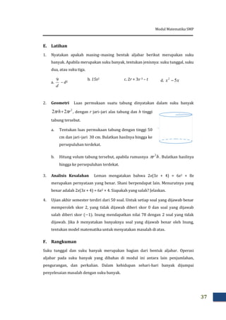 Modul Matematika SMP
37
E. Latihan
1. Nyatakan apakah masing–masing bentuk aljabar berikut merupakan suku
banyak. Apabila merupakan suku banyak, tentukan jenisnya: suku tunggal, suku
dua, atau suku tiga.
a.
d
9
– d2
b. 15x2 c. 2r + 3s–3 – t d. xx 52

2. Geometri Luas permukaan suatu tabung dinyatakan dalam suku banyak
2
22 rrh   , dengan r jari–jari alas tabung dan h tinggi
tabung tersebut.
a. Tentukan luas permukaan tabung dengan tinggi 50
cm dan jari–jari 30 cm. Bulatkan hasilnya hingga ke
persepuluhan terdekat.
b. Hitung volum tabung tersebut, apabila rumusnya hr2
 . Bulatkan hasilnya
hingga ke persepuluhan terdekat.
3. Analisis Kesalahan Leman mengatakan bahwa 2x(3x + 4) = 6x2 + 8x
merupakan pernyataan yang benar. Shani berpendapat lain. Menurutnya yang
benar adalah 2x(3x + 4) = 6x2 + 4. Siapakah yang salah? Jelaskan.
4. Ujian akhir semester terdiri dari 50 soal. Untuk setiap soal yang dijawab benar
memperoleh skor 2, yang tidak dijawab diberi skor 0 dan soal yang dijawab
salah diberi skor . Inung mendapatkan nilai 78 dengan 2 soal yang tidak
dijawab. Jika b menyatakan banyaknya soal yang dijawab benar oleh Inung,
tentukan model matematika untuk menyatakan masalah di atas.
F. Rangkuman
Suku tunggal dan suku banyak merupakan bagian dari bentuk aljabar. Operasi
aljabar pada suku banyak yang dibahas di modul ini antara lain penjumlahan,
pengurangan, dan perkalian. Dalam kehidupan sehari-hari banyak dijumpai
penyelesaian masalah dengan suku banyak.
h
r
 