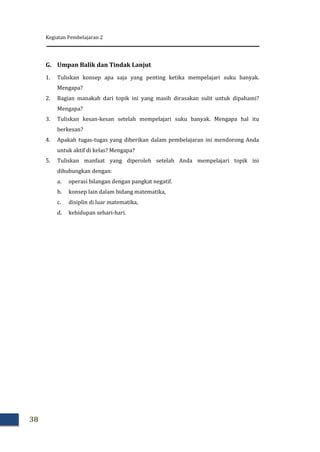 Kegiatan Pembelajaran 2
38
G. Umpan Balik dan Tindak Lanjut
1. Tuliskan konsep apa saja yang penting ketika mempelajari suku banyak.
Mengapa?
2. Bagian manakah dari topik ini yang masih dirasakan sulit untuk dipahami?
Mengapa?
3. Tuliskan kesan-kesan setelah mempelajari suku banyak. Mengapa hal itu
berkesan?
4. Apakah tugas-tugas yang diberikan dalam pembelajaran ini mendorong Anda
untuk aktif di kelas? Mengapa?
5. Tuliskan manfaat yang diperoleh setelah Anda mempelajari topik ini
dihubungkan dengan:
a. operasi bilangan dengan pangkat negatif.
b. konsep lain dalam bidang matematika,
c. disiplin di luar matematika,
d. kehidupan sehari-hari.
 