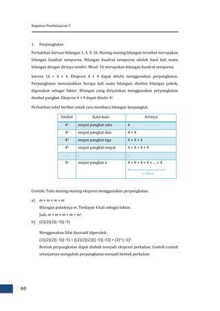 Kegiatan Pembelajaran 5
40
1. Perpangkatan
Perhatikan barisan bilangan 1, 4, 9, 16. Masing-masing bilangan tersebut merupakan
bilangan kuadrat sempurna. Bilangan kuadrat sempurna adalah hasil kali suatu
bilangan dengan dirinya sendiri. Misal: 16 merupakan bilangan kuadrat sempurna
karena 16 = 4 × 4. Ekspresi 4 × 4 dapat ditulis menggunakan perpangkatan.
Perpangkatan menunjukkan berapa kali suatu bilangan, disebut bilangan pokok,
digunakan sebagai faktor. Bilangan yang dinyatakan menggunakan perpangkatan
disebut pangkat. Ekspresi 4 × 4 dapat ditulis 42.
Perhatikan tabel berikut untuk cara membaca bilangan berpangkat.
Simbol Kata-kata Artinya
41 empat pangkat satu 4
42 empat pangkat dua 4 × 4
43 empat pangkat tiga 4 × 4 × 4
44 empat pangkat empat 4 × 4 × 4 × 4
. . .
4n empat pangkat n 4 × 4 × 4 × 4 × … × 4
Contoh: Tulis masing-masing ekspresi menggunakan perpangkatan.
a) m × m × m × m
Bilangan pokoknya m. Terdapat 4 kali sebagai faktor.
Jadi, m × m × m × m = m4.
b) (2)(2)(2)(–5)(–5)
Menggunakan Sifat Asosiatif diperoleh;
(2)(2)(2)(–5)(–5) = [(2)(2)(2)][(–5)(–5)] = (2)3 (–5)2
Bentuk perpangkatan dapat diubah menjadi ekspresi perkalian. Contoh-contoh
selanjutnya mengubah perpangkatan menjadi bentuk perkalian.
 