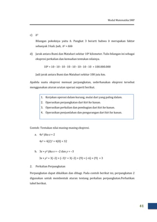 Modul Matematika SMP
41
c) b3
Bilangan pokoknya yaitu b. Pangkat 3 berarti bahwa b merupakan faktor
sebanyak 3 kali. Jadi, b3 = bbb
d) Jarak antara Bumi dan Matahari sekitar 108 kilometer. Tulis bilangan ini sebagai
ekspresi perkalian dan kemudian tentukan nilainya.
108 = 10 · 10 · 10 · 10 · 10 · 10 · 10 · 10 = 100.000.000
Jadi jarak antara Bumi dan Matahari sekitar 100 juta km.
Apabila suatu ekspresi memuat perpangkatan, sederhanakan ekspresi tersebut
menggunakan aturan urutan operasi seperti berikut.
Contoh: Tentukan nilai masing-masing ekspresi.
a. 4z3 jika z = 2
4z3 = 4(2)3 = 4(8) = 32
b. 3x + y2 jika x = –2 dan y = –3
3x + y2 = 3(–2) + (–3)2 = 3(–2) + (9) = (–6) + (9) = 3
2. Perkalian Perpangkatan
Perpangkatan dapat dikalikan dan dibagi. Pada contoh berikut ini, perpangkatan 2
digunakan untuk membentuk aturan tentang perkalian perpangkatan.Perhatikan
tabel berikut.
1. Kerjakan operasi dalam kurung, mulai dari yang paling dalam.
2. Operasikan perpangkatan dari kiri ke kanan.
3. Operasikan perkalian dan pembagian dari kiri ke kanan.
4. Operasikan penjumlahan dan pengurangan dari kiri ke kanan.
 