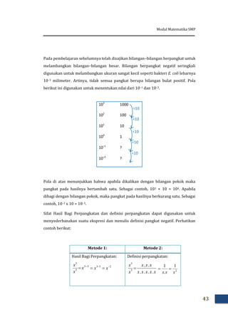 Modul Matematika SMP
43
Pada pembelajaran sebelumnya telah disajikan bilangan–bilangan berpangkat untuk
melambangkan bilangan–bilangan besar. Bilangan berpangkat negatif seringkali
digunakan untuk melambangkan ukuran sangat kecil seperti bakteri E. coli lebarnya
10–3 milimeter. Artinya, tidak semua pangkat berupa bilangan bulat positif. Pola
berikut ini digunakan untuk menentukan nilai dari 10–1 dan 10–2.
Pola di atas menunjukkan bahwa apabila dikalikan dengan bilangan pokok maka
pangkat pada hasilnya bertambah satu. Sebagai contoh, 103 × 10 = 104. Apabila
dibagi dengan bilangan pokok, maka pangkat pada hasilnya berkurang satu. Sebagai
contoh, 10–2 x 10 = 10–3.
Sifat Hasil Bagi Perpangkatan dan definisi perpangkatan dapat digunakan untuk
menyederhanakan suatu ekspresi dan menulis definisi pangkat negatif. Perhatikan
contoh berikut:
Metode 1: Metode 2:
Hasil Bagi Perpangkatan:
253 
 xx
Definisi perpangkatan:
2
1
.
1
xxx

53
5
3

 x
x
x
xxxxx
xxx
x
x
....
..
5
3

103
1000
102
100
101
10
100
1
10–1
?
10–2
?
÷10
÷10
÷10
÷10
÷10
 