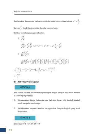 Kegiatan Pembelajaran 5
44
Berdasarkan dua metode pada contoh di atas dapat disimpulkan bahwa
karena tidak dapat memiliki dua nilai yang berbeda.
Contoh: Sederhanakan expresi berikut.
1.
2.
=
D. Aktivitas Pembelajaran
Beri contoh ekspresi dalam bentuk pembagian dengan pangkat positif dan minimal
5 variabel yang berbeda.
1. Menggunakan Bahasa Indonesia yang baik dan benar, tulis langkah-langkah
untuk menyederhanakannya.
2. Sederhanakan ekspresi tersebut menggunakan langkah-langkah yang telah
dirumuskan.
Diberikan
2
2 1
x
x 
5
3
x
x
43
5
ba
ba
4
1
3
5
43
5
b
b
a
a
ba
ba
 4135 
 ba 32 
 ba 3
2 1
b
a  3
2
b
a

257
53
18
6


tsr
sr























 


 25
5
7
3
257
53
1
18
6
18
6
ts
s
r
r
tsr
sr























 
  2
0
5
5
7
3
3
1
t
t
s
s
r
r
   )2(055)7(3
3
1 





 
 tsr 2010
3
1
tsr


3
2010
tsr

622232
5)5)(5)(5()5( 
AKTIVITAS 2
AKTIVITAS 1
 
