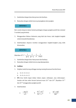 Modul Matematika SMP
45
1. Gambarkan dengan kata-kata proses dan hasilnya.
2. Rumuskan dengan simbol aturan perpangkatan dari pangkat.
Beri contoh ekspresi dalam bentuk pembagian dengan pangkat positif dan minimal
5 variabel yang berbeda.
1. Menggunakan Bahasa Indonesia yang baik dan benar, tulis langkah–langkah
untuk menyederhanakannya.
2. Sederhanakan ekspresi tersebut menggunakan langkah-langkah yang telah
dirumuskan.
Diberikan
1. Gambarkan dengan kata–kata proses dan hasilnya.
2. Rumuskan dengan simbol aturan yang dipergunakan.
E. Latihan
1. Sisipkan tanda kurung sehingga masing-masing kesamaan bernilai benar.
a. 4 × 4 ÷ 4 + 4 = 2
b. 4 + 4 + 4 ÷ 4 = 3
2. IPA Arus listrik dapat diukur dalam amper, miliamper, atau mikroamper.
Awalan mili dan mikro berarti berturut–turut dan . Nyatakan
dan menggunakan pangkat positif.
3. Sederhanakan
a. b. c.
    15625
1
5
1
5
1
5
1
)5( 63232
32



ba
ba
3
25
30
184
1012
18
49
xx
xx


12
52
26
105
b
bb 
AKTIVITAS 4
AKTIVITAS 3
 