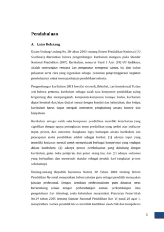 1
Pendahuluan
A. Latar Belakang
Dalam Undang-Undang No. 20 tahun 2003 tentang Sistem Pendidikan Nasional (UU
Sisdiknas) disebutkan bahwa pengembangan kurikulum mengacu pada Standar
Nasional Pendidikan (SNP). Kurikulum, menurut Pasal 1 Ayat (19) UU Sisdiknas,
adalah seperangkat rencana dan pengaturan mengenai tujuan, isi, dan bahan
pelajaran serta cara yang digunakan sebagai pedoman penyelenggaraan kegiatan
pembelajaran untuk mencapai tujuan pendidikan tertentu.
Pengembangan kurikulum 2013 bersifat sistemik, fleksibel, dan kontekstual. Dalam
arti bahwa: pertama, kurikulum sebagai salah satu komponen pendidikan saling
tergantung dan mempengaruhi komponen-komponen lainnya; kedua, kurikulum
dapat berubah dan/atau diubah sesuai dengan kondisi dan kebutuhan; dan ketiga,
kurikulum harus dapat menjadi instrumen penghubung antara konsep dan
kenyataan.
Kurikulum sebagai salah satu komponen pendidikan memiliki keterkaitan yang
signifikan dengan upaya peningkatan mutu pendidikan yang terdiri atas indikator
input, proses, dan outcomes. Rangkaian logis hubungan antara kurikulum dan
pencapaian mutu pendidikan adalah sebagai berikut. (1) adanya input yang
memiliki kesiapan mental untuk mempelajari berbagai kompetensi yang terdapat
dalam kurikulum; (2) adanya proses pembelajaran yang didukung dengan
kurikulum, guru, buku pelajaran, dan peran orang tua; dan (3) adanya outcomes
yang berkualitas dan memenuhi standar sebagai produk dari rangkaian proses
sebelumnya
Undang-undang Republik Indonesia Nomor 20 Tahun 2003 tentang Sistem
Pendidikan Nasional menyatakan bahwa jabatan guru sebagai pendidik merupakan
jabatan profesional. Dengan demikian profesionalisme guru dituntut terus
berkembang sesuai dengan perkembangan zaman, perkembangan ilmu
pengetahuan dan teknologi, serta kebutuhan masyarakat. Peraturan Pemerintah
No.19 tahun 2005 tentang Standar Nasional Pendidikan Bab VI pasal 28 ayat 1,
menyiratkan bahwa pendidik harus memiliki kualifikasi akademik dan kompetensi
 
