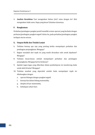Kegiatan Pembelajaran 5
46
4. Analisis Kesalahan Yani mengatakan bahwa (6n)3 sama dengan 6n3. Beti
mengatakan tidak sama. Siapa yang benar? Jelaskan alasannya.
F. Rangkuman
Perkalian/pembagian pangkat positif memiliki urutan operasi yang berbeda dengan
perkaian/pembagian pangkat negatif. Selain itu, pada perkalian/pembagian pangkat
terdapat aturan-aturan.
G. Umpan Balik dan Tindak Lanjut
6. Tuliskan konsep apa saja yang penting ketika mempelajari perkalian dan
pembagian perpangkatan. Mengapa?
7. Bagian manakah dari topik ini yang masih dirasakan sulit untuk dipahami?
Mengapa?
8. Tuliskan kesan-kesan setelah mempelajari perkalian dan pembagian
perpangkatan. Mengapa hal itu berkesan?
9. Apakah tugas-tugas yang diberikan dalam pembelajaran ini mendorong Anda
untuk aktif di kelas? Mengapa?
10. Tuliskan manfaat yang diperoleh setelah Anda mempelajari topik ini
dihubungkan dengan:
e. operasi bilangan dengan pangkat negatif.
f. konsep lain dalam bidang matematika,
g. disiplin di luar matematika,
h. kehidupan sehari-hari.
 