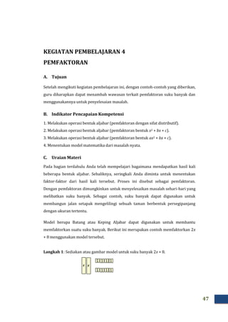 47
KEGIATAN PEMBELAJARAN 4
PEMFAKTORAN
A. Tujuan
Setelah mengikuti kegiatan pembelajaran ini, dengan contoh-contoh yang diberikan,
guru diharapkan dapat menambah wawasan terkait pemfaktoran suku banyak dan
menggunakannya untuk penyelesaian masalah.
B. Indikator Pencapaian Kompetensi
1. Melakukan operasi bentuk aljabar (pemfaktoran dengan sifat distributif).
2. Melakukan operasi bentuk aljabar (pemfaktoran bentuk x2 + bx + c).
3. Melakukan operasi bentuk aljabar (pemfaktoran bentuk ax2 + bx + c).
4. Menentukan model matematika dari masalah nyata.
C. Uraian Materi
Pada bagian terdahulu Anda telah mempelajari bagaimana mendapatkan hasil kali
beberapa bentuk aljabar. Sebaliknya, seringkali Anda diminta untuk menentukan
faktor-faktor dari hasil kali tersebut. Proses ini disebut sebagai pemfaktoran.
Dengan pemfaktoran dimungkinkan untuk menyelesaikan masalah sehari-hari yang
melibatkan suku banyak. Sebagai contoh, suku banyak dapat digunakan untuk
membangun jalan setapak mengelilingi sebuah taman berbentuk persegipanjang
dengan ukuran tertentu.
Model berupa Batang atau Keping Aljabar dapat digunakan untuk membantu
memfaktorkan suatu suku banyak. Berikut ini merupakan contoh memfaktorkan 2x
+ 8 menggunakan model tersebut.
Langkah 1: Sediakan atau gambar model untuk suku banyak 2x + 8.
x
1
x
1 1 1
1 1 1 1
 