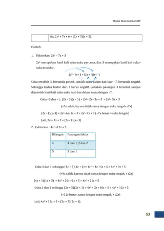 Modul Matematika SMP
53
itu, 2x2 + 7x + 6 = (2x + 3)(x + 2).
Contoh:
1. Faktorkan: 2x2 – 7x + 3
2x2 merupakan hasil kali suku-suku pertama, dan 3 merupakan hasil kali suku-
suku terakhir.
Suku terakhir 3, bertanda positif. Jumlah suku dalam dan luar –7, bertanda negatif.
Sehingga kedua faktor dari 3 harus negatif. Cobakan pasangan 3 tersebut sampai
diperoleh hasil kali suku-suku luar dan dalam sama dengan –7.
Coba –3 dan –1, (2x – 3)(x – 1) = 2x2– 2x– 3x + 3 = 2x2– 5x + 3
(–5x salah, karena tidak sama dengan suku tengah –7x)
(2x –1)(x–3) = 2x2–6x–1x + 3 = 2x2–7x + 3 (–7x benar = suku tengah)
Jadi, 2x2– 7x + 3 = (2x– 1)(x– 3)
2. Faktorkan : 4x2 +12x + 5
Bilangan Pasangan faktor
4 4 dan 1, 2 dan 2
5 5 dan 1
Coba 4 dan 1 sehingga (4x + 5)(1x + 1) = 4x2 + 4x +5x + 5 = 4x2 + 9x + 5
(+9x salah, karena tidak sama dengan suku tengah, +12x)
(4x + 1)(1x + 5) = 4x2 + 20x +1x + 5 = 4x2 + 21x + 5
Coba 2 dan 2 sehingga (2x + 5)(2x + 1) = 4x2 + 2x +10x + 5 = 4x2 + 12x + 5
(+12x benar, sama dengan suku tengah, +12x)
Jadi, 4x2 + 12x + 5 = (2x + 5)(2x + 1).
2x2
– 7x+ 3 = (2x + ?)(x+ ?)
 