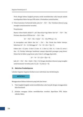 Kegiatan Pembelajaran 5
54
Perlu diingat bahwa langkah pertama untuk memfaktorkan suku banyak adalah
mendapatkan faktor berupa FPB selain 1.Perhatikan contoh berikut.
3. Volum kontainer berbentuk balok yaitu 6x3 – 15x2 – 36x. Tentukan dimensi yang
mungkin untuk konteiner tersebut.
Penyelesaian:
Rumus volum balok adalah V = plt. Akan dicari tiga faktor dari 6x3 – 15x2 – 36x.
Pertama akan dicari FPB dari 6x3 – 15x2 – 36x.
6x3 – 15x2 – 36x = 3x(2x2 – 5x – 12); FPB nya = 3x.
3x merupakan satu faktor dari 6x3 – 15x2 – 36x. Untuk dua faktor lainnya,
faktorkan 2x2 – 5x – 12. Sehingga 2x2 – 5x – 12 = (2x + ?)(x+ ?)
Faktor dari –12 yaitu –3 dan 4, 3 dan –4, –2 dan 6, 2 dan –6, –1 dan 12, serta 1
dan –12. Periksa beberapa kombinasi sampai diperoleh pasangan yang benar.
Dalam hal ini faktor yang benar yaitu 3 dan 4, sehingga diperoleh:
2x2 – 5x – 12 = (2x + 3)(x + 4)
Jadi, 6x3 – 15x2 – 36x = 3x(2x + 3)(x + 4). Dengan demikian dimensi yang mungkin
untuk kontainer tersebut yaitu 3x, (2x + 3), dan (x + 4).
D. Aktivitas Pembelajaran
Lakukan kegiatan-kegiatan berikut secara individual atau berkelompok.
Menggunakan Bahasa Indonesia yang baik dan benar:
1. Tulis langkah-langkah untuk memfaktorkan suku banyak dengan menggunakan
Sifat Distributif.
2. Jelaskan mengapa dalam memfaktorkan tersebut diperlukan FPB, bukan
sekedar faktor.
AKTIVITAS 1
 