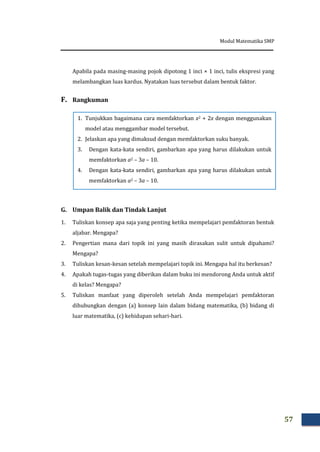 Modul Matematika SMP
57
Apabila pada masing-masing pojok dipotong 1 inci × 1 inci, tulis ekspresi yang
melambangkan luas kardus. Nyatakan luas tersebut dalam bentuk faktor.
F. Rangkuman
G. Umpan Balik dan Tindak Lanjut
1. Tuliskan konsep apa saja yang penting ketika mempelajari pemfaktoran bentuk
aljabar. Mengapa?
2. Pengertian mana dari topik ini yang masih dirasakan sulit untuk dipahami?
Mengapa?
3. Tuliskan kesan-kesan setelah mempelajari topik ini. Mengapa hal itu berkesan?
4. Apakah tugas-tugas yang diberikan dalam buku ini mendorong Anda untuk aktif
di kelas? Mengapa?
5. Tuliskan manfaat yang diperoleh setelah Anda mempelajari pemfaktoran
dihubungkan dengan (a) konsep lain dalam bidang matematika, (b) bidang di
luar matematika, (c) kehidupan sehari-hari.
1. Tunjukkan bagaimana cara memfaktorkan x2 + 2x dengan menggunakan
model atau menggambar model tersebut.
2. Jelaskan apa yang dimaksud dengan memfaktorkan suku banyak.
3. Dengan kata-kata sendiri, gambarkan apa yang harus dilakukan untuk
memfaktorkan a2 – 3a – 10.
4. Dengan kata-kata sendiri, gambarkan apa yang harus dilakukan untuk
memfaktorkan a2 – 3a – 10.
5.
 
