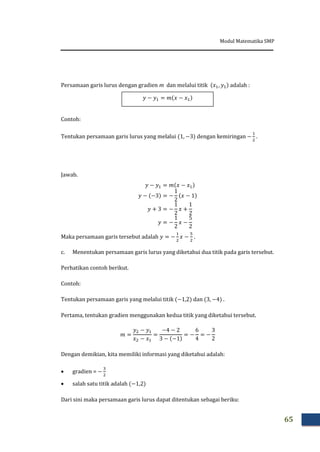 Modul Matematika SMP
65
Persamaan garis lurus dengan gradien m dan melalui titik adalah :
Contoh:
Tentukan persamaan garis lurus yang melalui dengan kemiringan .
Jawab.
Maka persamaan garis tersebut adalah .
c. Menentukan persamaan garis lurus yang diketahui dua titik pada garis tersebut.
Perhatikan contoh berikut.
Contoh:
Tentukan persamaan garis yang melalui titik dan .
Pertama, tentukan gradien menggunakan kedua titik yang diketahui tersebut.
Dengan demikian, kita memiliki informasi yang diketahui adalah:
 gradien =
 salah satu titik adalah
Dari sini maka persamaan garis lurus dapat ditentukan sebagai beriku:
 