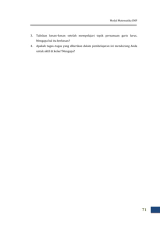 Modul Matematika SMP
71
3. Tuliskan kesan–kesan setelah mempelajari topik persamaan garis lurus.
Mengapa hal itu berkesan?
4. Apakah tugas–tugas yang diberikan dalam pembelajaran ini mendorong Anda
untuk aktif di kelas? Mengapa?
 