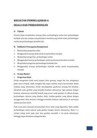72
KEGIATAN PEMBELAJARAN 6
SKALA DAN PERBANDINGAN
A. Tujuan
Peserta dapat menjelaskan tentang skala, perbandingan senilai dan perbandingan
berbalik nilai dan mampu menyelesaikan masalah yang terkait skala, perbandingan
senilai dan perbandingan berbalik nilai.
B. Indikator Pencapaian Kompetensi
1. Menjelaskan pengertian skala.
2. Menggunakan konsep skala untuk menyelesaikan masalah.
3. Menjelaskan pengertian perbandingan senilai.
4. Menggunakan konsep perbandingan senilai untuk menyelesaikan masalah.
5. Menjelaskan pengertian perbandingan berbalik nilai.
6. Menggunakan konsep perbandingan berbalik senilai untuk menyelesaikan
masalah.
C. Uraian Materi
1. Pengertian Skala
Untuk mengetahui letak suatu tempat, kota, gunung, sungai dan lain sebagainya
pada suatu wilayah, tidak mungkin kita dapat melihat secara keseluruhan dalam
keadaan yang sebenarnya. Untuk memdapatkan gambaran tentang hal tersebut,
dibuatlah suatu gambar yang mewakili keadaan sebenarnya. Agar gambar dengan
keadaan sebenarnya memiliki bentuk yang sesuai, maka gambar itu dibuat dengan
perbandingan tertentu yang disebut skala. Gambar-gambar yang dibuat dengan
menggunakan skala tertentu sehingga mewakili keadaan sebenarnya di antaranya
adalah peta dan denah.
Pada suatu peta, biasanya dicamtumkan besar skala yang digunakan. Skala adalah
perbandingan antara ukuran pada gambar dengan ukuran sebenarnya. Skala 1: n
artinya setiap jarak pada peta atau gambar mewakili n cm jarak sebenarnya.
Sehingga dapat dituliskan sebagai berikut.
 