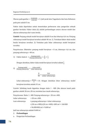 Kegiatan Pembelajaran 6
74
Jadi jarak kota Yogyakarta dan kota Kebumen
pada peta adalah 5 cm.
Faktor skala diperlukan untuk menentukan perbesaran atau pengecilan sebuah
gambar berskala. Faktor skala ( ) adalah perbandingan antara ukuran model dan
ukuran sebenarnya dari suatu benda.
Contoh: Panjang sebuah model kerajinan adalah 8 cm dan lebarnya 6,6 cm. Panjang
sebenarnya model kerajinan tersebut adalah 40 cm. 1) Tentukan faktor skala model
benda kerajinan tersebut. 2) Tentukan pula lebar sebenarnya model kerajinan
tersebut.
Penyelesaian: Diketahui: panjang model kerajinan = 8 cm, lebarnya= 6,6 cm, dan
panjang sebenarnya = 40 cm.
1) Faktor skala
Dengan demikian, faktor skala model kerajinan tersebut adalah
2)
. Dengan demikian lebar sebenarnya model
kerajinan tersebut adalah 33 cm.
Contoh: Sebidang tanah digambar dengan skala 1 : 400. Jika ukuran tanah pada
gambar adalah 30 cm x 20 cm, tentukan luas tanah sebenarnya.
Penyelesaian: Skala: 1 : 400. Panjang sebenarnya = 30 cm x 400.
Lebar sebenarnya = 20 cm x 400.
Luas sebenarnya = panjang sebenarnya × lebar sebenarnya
= (30 cm x 400)×(20 cm ×400)= 600 cm2 × 160.000
= 96.000.000 cm2= 9.600 m2
Jadi luas sebenarnya adalah 9.600 m2.
2. Perbandingan
a. Pengertian Perbandingan
 