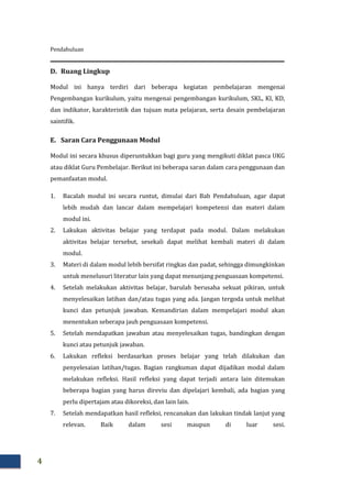 Pendahuluan
4
D. Ruang Lingkup
Modul ini hanya terdiri dari beberapa kegiatan pembelajaran mengenai
Pengembangan kurikulum, yaitu mengenai pengembangan kurikulum, SKL, KI, KD,
dan indikator, karakteristik dan tujuan mata pelajaran, serta desain pembelajaran
saintifik.
E. Saran Cara Penggunaan Modul
Modul ini secara khusus diperuntukkan bagi guru yang mengikuti diklat pasca UKG
atau diklat Guru Pembelajar. Berikut ini beberapa saran dalam cara penggunaan dan
pemanfaatan modul.
1. Bacalah modul ini secara runtut, dimulai dari Bab Pendahuluan, agar dapat
lebih mudah dan lancar dalam mempelajari kompetensi dan materi dalam
modul ini.
2. Lakukan aktivitas belajar yang terdapat pada modul. Dalam melakukan
aktivitas belajar tersebut, sesekali dapat melihat kembali materi di dalam
modul.
3. Materi di dalam modul lebih bersifat ringkas dan padat, sehingga dimungkinkan
untuk menelusuri literatur lain yang dapat menunjang penguasaan kompetensi.
4. Setelah melakukan aktivitas belajar, barulah berusaha sekuat pikiran, untuk
menyelesaikan latihan dan/atau tugas yang ada. Jangan tergoda untuk melihat
kunci dan petunjuk jawaban. Kemandirian dalam mempelajari modul akan
menentukan seberapa jauh penguasaan kompetensi.
5. Setelah mendapatkan jawaban atau menyelesaikan tugas, bandingkan dengan
kunci atau petunjuk jawaban.
6. Lakukan refleksi berdasarkan proses belajar yang telah dilakukan dan
penyelesaian latihan/tugas. Bagian rangkuman dapat dijadikan modal dalam
melakukan refleksi. Hasil refleksi yang dapat terjadi antara lain ditemukan
beberapa bagian yang harus direviu dan dipelajari kembali, ada bagian yang
perlu dipertajam atau dikoreksi, dan lain lain.
7. Setelah mendapatkan hasil refleksi, rencanakan dan lakukan tindak lanjut yang
relevan. Baik dalam sesi maupun di luar sesi.
 