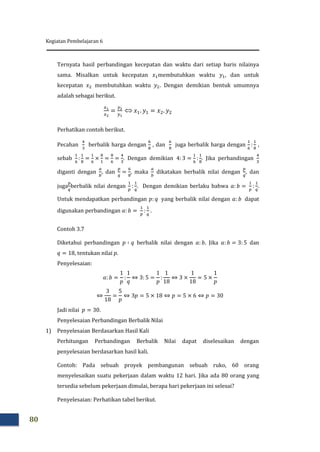 Kegiatan Pembelajaran 6
80
Ternyata hasil perbandingan kecepatan dan waktu dari setiap baris nilainya
sama. Misalkan untuk kecepatan membutuhkan waktu , dan untuk
kecepatan membutuhkan waktu . Dengan demikian bentuk umumnya
adalah sebagai berikut.

Perhatikan contoh berikut.
Pecahan berbalik harga dengan , dan juga berbalik harga dengan ,
sebab . Dengan demikian . Jika perbandingan
diganti dengan , dan , maka dikatakan berbalik nilai dengan , dan
juga berbalik nilai dengan . Dengan demikian berlaku bahwa .
Untuk mendapatkan perbandingan yang berbalik nilai dengan dapat
digunakan perbandingan .
Contoh 3.7
Diketahui perbandingan berbalik nilai dengan . Jika dan
, tentukan nilai .
Penyelesaian:
Jadi nilai .
Penyelesaian Perbandingan Berbalik Nilai
1) Penyelesaian Berdasarkan Hasil Kali
Perhitungan Perbandingan Berbalik Nilai dapat diselesaikan dengan
penyelesaian berdasarkan hasil kali.
Contoh: Pada sebuah proyek pembangunan sebuah ruko, 60 orang
menyelesaikan suatu pekerjaan dalam waktu 12 hari. Jika ada 80 orang yang
tersedia sebelum pekerjaan dimulai, berapa hari pekerjaan ini selesai?
Penyelesaian: Perhatikan tabel berikut.
 