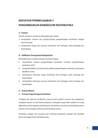 5
KEGIATAN PEMBELAJARAN 1
PENGEMBANGAN KURIKULUM MATEMATIKA
A. Tujuan
Setelah membaca modul ini, diharapkan guru dapat:
1. menjelaskan rasional dan prinsip-prinsip pengembangan kurikulum dengan
tepat dan jelas.
2. menjelaskan fungsi dan peranan kurikulum dari berbagai sudut pandang dan
kepentingan.
B. Indikator Pencapaian Kompetensi
Diharapkan guru setelah membaca modul ini dapat:
1. menjelaskan rasional pengembangan kurikulum, terutama pengembangan
Kurikulum 2013.
2. mengindentifikasi prinsip-prinsip pokok pengembangan kurikulum yang harus
dijadikan acuan.
3. menjelaskan beberapa fungsi kurikulum dari berbagai sudut pandang dan
kepentingan.
4. menjelaskan beberapa peranan kurikulum dari berbagai sudut pandang dan
kepentingan.
C. Uraian Materi
1. Prinsip Pengembangan Kurikulum
Terdapat dua dimensi kurikulum, yang pertama adalah rencana dan pengaturan
mengenai tujuan, isi, dan bahan pelajaran, sedangkan yang kedua adalah cara yang
digunakan untuk kegiatan pembelajaran. Kurikulum senantiasa berkembang secara
dinamis sesuai dengan tuntutan perkembangan zaman.
Kurikulum sebagai satu kesatuan dari beberapa komponen pastilah ada memiliki
peran dan fungsi. Peran kurikulum yaitu:
 