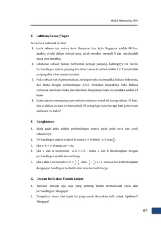 Modul Matematika SMP
87
E. Latihan/Kasus/Tugas
Selesaikan soal-soal berikut
1. Jarak sebenarnya antara kota Denpasar dan kota Singaraja adalah 80 km.
apabila ditulis dalam sebuah peta, jarak tersebut menjadi 5 cm. tentukanlah
skala peta tersebut.
2. Diketahui sebuah taman berbentuk persegi panjang, kelilingnya150 meter.
Perbandingan antara panjang dan lebar taman tersebut adalah 3:2. Tentukanlah
panjang dan lebar taman tersebut.
3. Pada sebuah rak di perpustakaan, terdapat buku matematika, bahasa Indonesia,
dan fisika dengan perbandingan 3:5:2. Tentukan banyaknya buku bahasa
Indinesia dan buku Fisika jika diketahui banyaknya buku matematika adalah 24
buku.
4. Suatu asrama mempunyai persediaan makanan untuk 60 orang selama 30 hari.
Jika di dalam asrama itu bertambah 30 orang lagi maka berapa hari persediaan
makanan itu habis?
F. Rangkuman
1. Skala pada peta adalah perbandingan antara jarak pada peta dan jarak
sebenarnya.
2. Perbandingan antara a dan b di mana ditulis atau .
3. Jika maka .
4. Jika a dan b memenuhi , maka a dan b dihubungkan dengan
perbandingan senilai atau seharga.
5. Jika a dan b memenuhi atau = c : d maka a dan b dihubungkan
dengan perbandingan berbalik nilai atau berbalik harga.
G. Umpan balik dan Tindak Lanjut
1. Tuliskan konsep apa saja yang penting ketika mempelajari skala dan
perbandingan. Mengapa?
2. Pengertian mana dari topik ini yang masih dirasakan sulit untuk dipahami?
Mengapa?
 