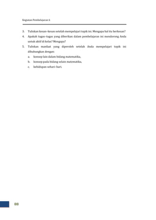 Kegiatan Pembelajaran 6
88
3. Tuliskan kesan–kesan setelah mempelajari topik ini. Mengapa hal itu berkesan?
4. Apakah tugas–tugas yang diberikan dalam pembelajaran ini mendorong Anda
untuk aktif di kelas? Mengapa?
5. Tuliskan manfaat yang diperoleh setelah Anda mempelajari topik ini
dihubungkan dengan:
a. konsep lain dalam bidang matematika,
b. konsep pada bidang selain matematika,
c. kehidupan sehari–hari.
 