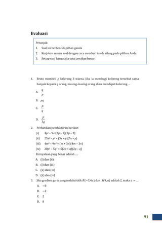 91
Evaluasi
1. Broto membeli p kelereng 3 warna. Jika ia membagi kelereng tersebut sama
banyak kepada q orang, masing-masing orang akan mendapat kelereng….
A.
p
q
B. pq
C.
q
p
D.
q
p
3
2. Perhatikan pemfaktoran berikut:
(i) 4p2 – 9= (2p – 2)(2p – 2)
(ii) 25x2 – y2 = (5x + y)(5x – y)
(iii) 4m2 – 9n2 = (m + 3n)(4m – 3n)
(iv) 20p2 – 5q2 = 5(2p + q)(2p – q)
Pernyataan yang benar adalah ….
A. (i) dan (ii)
B. (i) dan (iii)
C. (ii) dan (iii)
D. (ii) dan (iv)
3. Jika gradien garis yang melalui titik dan adalah 2, maka …
A.
B.
C.
D.
Petunjuk:
1. Soal ini berbentuk pilhan ganda
2. Kerjakan semua soal dengan cara memberi tanda silang pada pilihan Anda.
3. Setiap soal hanya ada satu jawaban benar.
 