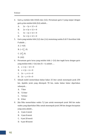 Evaluasi
92
4. Garis g melalui titik dan . Persamaan garis h yang sejajar dengan
garis g dan melalui titik adalah…
A.
B.
C.
D.
5. Garis yang melalui titik dan memotong sumbu X di P. Koordinat titik
P adalah …
A.
B.
C.
D.
6. Persamaan garis lurus yang melalui titik dan tegak lurus dengan garis
yang melalui titik dan adalah … .
A.
B.
C.
D.
7. Sebuah mobil memerlukan bahan bakar 25 liter untuk menempuh jarak 250
km. Apabila jarak yang ditempuh 78 km, maka bahan bakar diperlukan
sebanyak…
A. 7 liter
B. 7,5 liter
C. 7,8 liter
D. 8 liter
8. Jika Dika memerlukan waktu 7,2 jam untuk menempuh jarak 360 km maka
waktu yang diperlukan Dika untuk menempuh jarak 240 km dengan kecepatan
yang sama adalah…
A. 4 jam 2 menit
B. 4 jam 8 menit
C. 4 jam 20 menit
D. 4 jam 48 menit
 