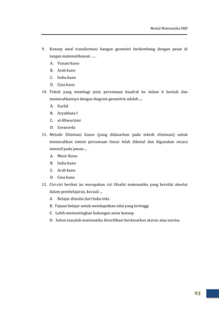 Modul Matematika SMP
93
9. Konsep awal transformasi bangun geometri berkembang dengan pesat di
tangan matematikawan ... .
A. Yunani kuno
B. Arab kuno
C. India kuno
D. Cina kuno
10. Tokoh yang membagi jenis persamaan kuadrat ke dalam 6 bentuk dan
memecahkannya dengan diagram geometris adalah ....
A. Euclid
B. Aryabhata I
C. al-Khwarizmi
D. Savasorda
11. Metode Eliminasi Gauss (yang didasarkan pada teknik eliminasi) untuk
memecahkan sistem persamaan linear telah dikenal dan digunakan secara
intensif pada jaman ...
A. Mesir Kuno
B. India kuno
C. Arab kuno
D. Cina kuno
12. Ciri-ciri berikut ini merupakan ciri filsafat matematika yang bersifat absolut
dalam pembelajaran, kecuali ...
A. Belajar dimulai dari buku teks
B. Tujuan belajar untuk mendapatkan nilai yang tertinggi
C. Lebih mementingkan hubungan antar konsep
D. Solusi masalah matematika diverifikasi berdasarkan aturan atau norma.
 