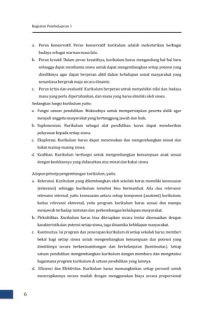 Kegiatan Pembelajaran 1
6
a. Peran konservatif. Peran konservatif kurikulum adalah melestarikan berbagai
budaya sebagai warisan masa lalu.
b. Peran kreatif. Dalam peran kreatifnya, kurikulum harus mengandung hal-hal baru
sehingga dapat membantu siswa untuk dapat mengembangkan setiap potensi yang
dimilikinya agar dapat berperan aktif dalam kehidupan sosial masyarakat yang
senantiasa bergerak maju secara dinamis.
c. Peran kritis dan evaluatif. Kurikulum berperan untuk menyeleksi nilai dan budaya
mana yang perlu dipertahankan, dan mana yang harus dimiliki oleh siswa.
Sedangkan fungsi kurikulum yaitu:
a. Fungsi umum pendidikan. Maksudnya untuk mempersiapkan peserta didik agar
menjadi anggota masyarakat yang bertanggung jawab dan baik.
b. Suplementasi. Kurikulum sebagai alat pendidikan harus dapat memberikan
pelayanan kepada setiap siswa.
c. Eksplorasi. Kurikulum harus dapat menemukan dan mengembangkan minat dan
bakat masing-masing siswa.
d. Keahlian. Kurikulum berfungsi untuk mengembangkan kemampuan anak sesuai
dengan keahliannya yang didasarkan atas minat dan bakat siswa.
Adapun prinsip pengembangan kurikulum, yaitu.
a. Relevansi. Kurikulum yang dikembangkan oleh sekolah harus memiliki kesesuaian
(relevansi) sehingga kurikulum tersebut bisa bermanfaat. Ada dua relevansi:
relevansi internal, yaitu kesesuaian antara setiap komponen (anatomi) kurikulum;
kedua relevansi eksternal, yaitu program kurikulum harus sesuai dan mampu
menjawab terhadap tuntutan dan perkembangan kehidupan masyarakat.
b. Fleksibilitas. Kurikulum harus bisa diterapkan secara lentur disesuaikan dengan
karakteristik dan potensi setiap siswa, juga dinamika kehidupan masyarakat.
c. Kontinuitas. Isi program dan penerapan kurikulum di setiap sekolah harus memberi
bekal bagi setiap siswa untuk mengembangkan kemampuan dan potensi yang
dimilikinya secara berkesinambungan dan berkelanjutan (kontinuitas). Setiap
satuan pendidikan mengembangkan kurikulum dengan membaca dan mengetahui
bagaimana program kurikulum di satuan pendidikan yang lainnya.
d. Efisiensi dan Efektivitas. Kurikulum harus memungkinkan setiap personil untuk
menerapkannya secara mudah dengan menggunakan biaya secara proporsional
 