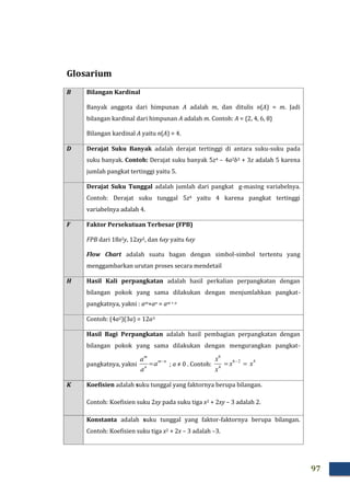 97
Glosarium
B Bilangan Kardinal
Banyak anggota dari himpunan A adalah m, dan ditulis n(A) = m. Jadi
bilangan kardinal dari himpunan A adalah m. Contoh: A = {2, 4, 6, 8}
Bilangan kardinal A yaitu n(A) = 4.
D Derajat Suku Banyak adalah derajat tertinggi di antara suku-suku pada
suku banyak. Contoh: Derajat suku banyak 5z4 – 4a2b3 + 3z adalah 5 karena
jumlah pangkat tertinggi yaitu 5.
Derajat Suku Tunggal adalah jumlah dari pangkat g-masing variabelnya.
Contoh: Derajat suku tunggal 5z4 yaitu 4 karena pangkat tertinggi
variabelnya adalah 4.
F Faktor Persekutuan Terbesar (FPB)
FPB dari 18x2y, 12xy2, dan 6xy yaitu 6xy
Flow Chart adalah suatu bagan dengan simbol-simbol tertentu yang
menggambarkan urutan proses secara mendetail
H Hasil Kali perpangkatan adalah hasil perkalian perpangkatan dengan
bilangan pokok yang sama dilakukan dengan menjumlahkan pangkat-
pangkatnya, yakni : am×an = am + n
Contoh: (4a2)(3a) = 12a3
Hasil Bagi Perpangkatan adalah hasil pembagian perpangkatan dengan
bilangan pokok yang sama dilakukan dengan mengurangkan pangkat-
pangkatnya, yakni
nm
n
m
a
a
a 
 ; a ≠ 0 . Contoh:
426
4
6
xx
x
x
 
K Koefisien adalah suku tunggal yang faktornya berupa bilangan.
Contoh: Koefisien suku 2xy pada suku tiga x2 + 2xy – 3 adalah 2.
Konstanta adalah suku tunggal yang faktor-faktornya berupa bilangan.
Contoh: Koefisien suku tiga x2 + 2x – 3 adalah –3.
 