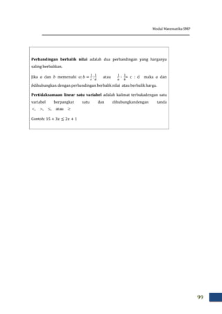 Modul Matematika SMP
99
Perbandingan berbalik nilai adalah dua perbandingan yang harganya
saling berbalikan.
Jika a dan b memenuhi atau = c : d maka a dan
bdihubungkan dengan perbandingan berbalik nilai atau berbalik harga.
Pertidaksamaan linear satu variabel adalah kalimat terbukadengan satu
variabel berpangkat satu dan dihubungkandengan tanda
 atau,,,
Contoh:
 