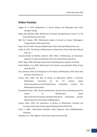 Modul Matematika SMP
103
Daftar Pustaka
Anglin, W. S. 1994. Mathematics: A Concise History and Philosophy. New York:
Springer-Verlag.
Bailey, Day, McClain. 2006. Mathematics: Concepts and Applications. Course 1-3. Mc
Graw Hill Glencoe. New York.
Bell, Eric Temple. 1987. Mathematics, Queen & Servant of Science. Washington:
Tempus Books of Microsoft Press.
Boyer, Carl B. 1968. A History of Mathematics. New York: John Wiley & Sons, Inc.
Cooke, R. 1997. The History of Mathematics. A Brief Cource. New York: John Wiley &
Sons, Inc.
Courant, Richart & Robbins, Herbert. 1981. What is Mathematics, An Elementary
Approach To Ideas and Methods. New York: Oxford University Press.
Dali S. Naga. 1980. Berhitung, Sejarah dan Perkembangannya. Jakarta: Gramedia
David Phillips, et al. 2000. Maths Quest 7 for Victoria. Jacaranda:John Wiley & Sons
Australia LTD.
Eves, Howard. 1964. An Introduction to The History of Mathematics. New York: Holt,
Rinehart, & Winston, Inc.
Fauvel, John. 2000. The Role of History of Mahematics Within a University
Mathematics Curriculum for the 21st century. dalam
http://www.bham.ac.uk/ctimath/talum/ newsletter/. London: The
Mathematical Association.
Freudenthal, Hans. 1981. Should a Mathematics Teacher Know Something about The
History of Mathematics?. dalam
http://www.dcs.warwick.ac.uk/bshm/education/ ineduc.html. London:
British Society for The History of Mathematics.
Garner, Mary. 1996. The Importance of History in Mathematics Teaching and
Learning. dalam http://www.aug.edu/dvskel/Garner1SU97.htm
Harta, I. 2006. Matematika Bermakna. Buku Pelajaran untuk SMP.Mediatama.
Surakarta.
Holliday, et al. 1999. Algebra 1. New York: Glencoe Mc Graw Hill.
 
