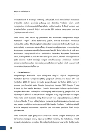 Kegiatan Pembelajaran 1
8
sense) termasuk di dalamnya berhitung. Untuk SLTP, bahan kajian intinya mencakup:
aritmetika, aljabar, geometri, peluang, dan statistika. Terdapat upaya untuk
menanamkan pemikiran deduktif yang ketat melalui struktur deduktif terbatas pada
sebagian bahan geometri. Materi matematika SMU terdapat pengenalan teori graf
(bagian matematika diskrit).
Pada Tahun 2006 terjadi lagi perubahan dan masyarakat mengenalnya dengan
Kurikulum Tingkat Satuan Pendidikan (KTSP). Ciri-ciri Kurikulum pendidikan
matematika adalah: dikembangkan berdasarkan kompetensi tertentu, berpusat pada
anak sebagai pengembang pengetahuan, terdapat penekanan pada pengembangkan
kemampuan pemecahan masalah, kemampuan berpikir logis, kritis, dan kreatif serta
kemampuan mengkomunikasikan matematika, mencakup komponen kompetensi
dasar, materi pokok dan indikator hasil pencapaian belajar, terdapat sedikit perubahan
pada cakupan materi misalnya dengan dimaksukkannya pemecahan masalah,
penalaran dan komunikasi matematis, namun bukan merupakan pokok bahasan lebih
merupakan tujuan pembelajaran.
b. Kurikulum 2013
Pengembangan Kurikulum 2013 merupakan langkah lanjutan pengembangan
Kurikulum Berbasis Kompetensi (KBK) yang telah dirintis pada tahun 2004 dan
Kurikulum 2006. Di dalam kerangka pengembangan kurikulum 2013, hanya 4
standar yang berubah, yakni Standar Kompetensi Lulusan (SKL), Standar Proses,
Standar Isi, dan Standar Penilaian. Standar Kompetensi Lulusan adalah kriteria
mengenai kualifikasi kemampuan lulusan yang mencakup sikap, pengetahuan, dan
keterampilan. Standar Isi adalah kriteria mengenai ruang lingkup materi dan tingkat
Kompetensi untuk mencapai Kompetensi lulusan pada jenjang dan jenis pendidikan
tertentu. Standar Proses adalah kriteria mengenai pelaksanaan pembelajaran pada
satu satuan pendidikan untuk mencapai SKL. Standar Penilaian Pendidikan adalah
kriteria mengenai mekanisme, prosedur, dan instrumen penilaian hasil belajar
peserta didik.
Pada Kurikulum 2013, penyusunan kurikulum dimulai dengan menetapkan SKL
berdasarkan kesiapan siswa, tujuan pendidikan nasional, dan kebutuhan. Setelah
kompetensi ditetapkan kemudian ditentukan kurikulumnya yang terdiri dari kerangka
 
