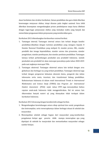 Modul Matematika SMP
9
dasar kurikulum dan struktur kurikulum. Satuan pendidikan dan guru tidak diberikan
kewenangan menyusun silabus, tetapi disusun pada tingkat nasional. Guru lebih
diberikan kesempatan mengembangkan proses pembelajaran tanpa harus dibebani
dengan tugas-tugas penyusunan silabus yang memakan waktu yang banyak dan
memerlukan penguasaan teknis penyusunan yang memberatkan guru.
Kurikulum 2013 dikembangkan berdasarkan rasional berikut:
1. Tantangan internal. Tantangan internal antara lain terkait dengan kondisi
pendidikan dikaitkan dengan tuntutan pendidikan yang mengacu kepada 8
Standar Nasional Pendidikan yang meliputi SI, standar proses, SKL, standar
pendidik dan tenaga kependidikan, standar sarana dan prasarana, standar
pengelolaan, standar pembiayaan, dan standar penilaian pendidikan. Tantangan
lainnya terkait perkembangan penduduk usia produktif Indonesia. Jumlah
penduduk usia produktif ini akan mencapai puncaknya pada tahun 2020-2035
pada saat angkanya mencapai 70%.
2. Tantangan eksternal. Tantangan eksternal antara lain terkait dengan arus
globalisasi dan berbagai isu yang terkait pendidikan. Tantangan eksternal juga
terkait dengan pergeseran kekuatan ekonomi dunia, pengaruh dan imbas
teknosains serta mutu, investasi, dan transformasi bidang pendidikan.
Keikutsertaan Indonesia di dalam studi International Trends in International
Mathematics and Science Study (TIMSS) dan Program for International
Student Assessment (PISA) sejak tahun 1999 juga menunjukkan bahwa
capaian anak-anak Indonesia tidak menggembirakan. Hal ini antara lain
dikarenakan banyak materi uji yang ditanyakan tidak terdapat dalam
kurikulum Indonesia.
Kurikulum 2013 dirancang dengan karakteristik sebagai berikut.
1. Mengembangkan keseimbangan antara sikap spiritual dan sosial, pengetahuan
dan keterampilan, serta menerapkannya dalam berbagai situasi di sekolah dan
masyarakat;
2. Menempatkan sekolah sebagai bagian dari masyarakat yang memberikan
pengalaman belajar agar peserta didik mampu menerapkan apa yang
dipelajari di sekolah ke masyarakat dan memanfaatkan masyarakat sebagai
sumber belajar;
 