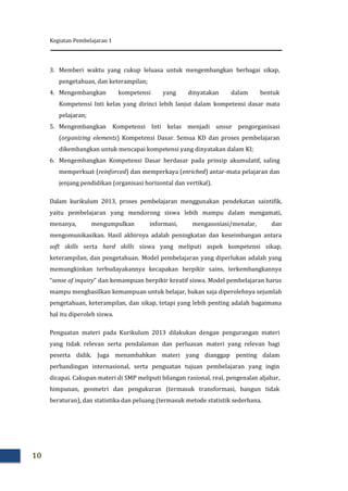 Kegiatan Pembelajaran 1
10
3. Memberi waktu yang cukup leluasa untuk mengembangkan berbagai sikap,
pengetahuan, dan keterampilan;
4. Mengembangkan kompetensi yang dinyatakan dalam bentuk
Kompetensi Inti kelas yang dirinci lebih lanjut dalam kompetensi dasar mata
pelajaran;
5. Mengembangkan Kompetensi Inti kelas menjadi unsur pengorganisasi
(organizing elements) Kompetensi Dasar. Semua KD dan proses pembelajaran
dikembangkan untuk mencapai kompetensi yang dinyatakan dalam KI;
6. Mengembangkan Kompetensi Dasar berdasar pada prinsip akumulatif, saling
memperkuat (reinforced) dan memperkaya (enriched) antar-mata pelajaran dan
jenjang pendidikan (organisasi horizontal dan vertikal).
Dalam kurikulum 2013, proses pembelajaran menggunakan pendekatan saintifik,
yaitu pembelajaran yang mendorong siswa lebih mampu dalam mengamati,
menanya, mengumpulkan informasi, mengasosiasi/menalar, dan
mengomunikasikan. Hasil akhirnya adalah peningkatan dan keseimbangan antara
soft skills serta hard skills siswa yang meliputi aspek kompetensi sikap,
keterampilan, dan pengetahuan. Model pembelajaran yang diperlukan adalah yang
memungkinkan terbudayakannya kecapakan berpikir sains, terkembangkannya
“sense of inquiry” dan kemampuan berpikir kreatif siswa. Model pembelajaran harus
mampu menghasilkan kemampuan untuk belajar, bukan saja diperolehnya sejumlah
pengetahuan, keterampilan, dan sikap, tetapi yang lebih penting adalah bagaimana
hal itu diperoleh siswa.
Penguatan materi pada Kurikulum 2013 dilakukan dengan pengurangan materi
yang tidak relevan serta pendalaman dan perluasan materi yang relevan bagi
peserta didik. Juga menambahkan materi yang dianggap penting dalam
perbandingan internasional, serta penguatan tujuan pembelajaran yang ingin
dicapai. Cakupan materi di SMP meliputi bilangan rasional, real, pengenalan aljabar,
himpunan, geometri dan pengukuran (termasuk transformasi, bangun tidak
beraturan), dan statistika dan peluang (termasuk metode statistik sederhana.
 