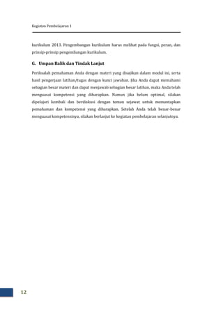 Kegiatan Pembelajaran 1
12
kurikulum 2013. Pengembangan kurikulum harus melihat pada fungsi, peran, dan
prinsip-prinsip pengembangan kurikulum.
G. Umpan Balik dan Tindak Lanjut
Periksalah pemahaman Anda dengan materi yang disajikan dalam modul ini, serta
hasil pengerjaan latihan/tugas dengan kunci jawaban. Jika Anda dapat memahami
sebagian besar materi dan dapat menjawab sebagian besar latihan, maka Anda telah
menguasai kompetensi yang diharapkan. Namun jika belum optimal, silakan
dipelajari kembali dan berdiskusi dengan teman sejawat untuk memantapkan
pemahaman dan kompetensi yang diharapkan. Setelah Anda telah benar-benar
menguasai kompetensinya, silakan berlanjut ke kegiatan pembelajaran selanjutnya.
 